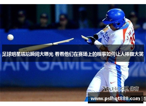 足球明星尴尬瞬间大曝光 看看他们在赛场上的糗事如何让人捧腹大笑