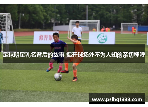 足球明星乳名背后的故事 揭开球场外不为人知的亲切称呼