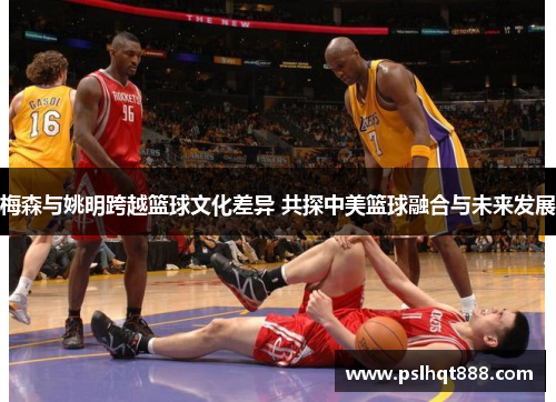 梅森与姚明跨越篮球文化差异 共探中美篮球融合与未来发展