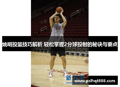 姚明投篮技巧解析 轻松掌握2分球投射的秘诀与要点