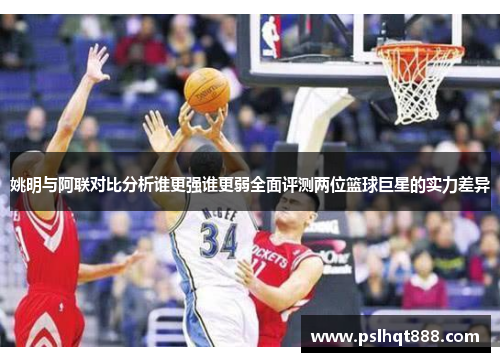 姚明与阿联对比分析谁更强谁更弱全面评测两位篮球巨星的实力差异