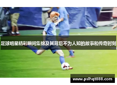 足球明星精彩瞬间集锦及其背后不为人知的故事和传奇时刻