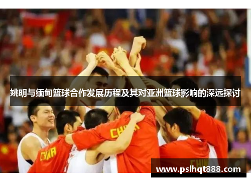 姚明与缅甸篮球合作发展历程及其对亚洲篮球影响的深远探讨