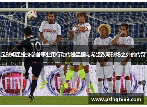 足球明星投身慈善事业用行动传递温暖与希望改写球场之外的传奇