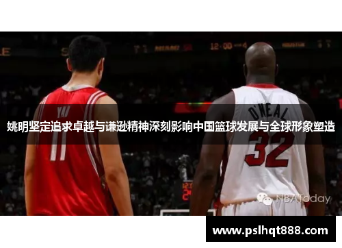 姚明坚定追求卓越与谦逊精神深刻影响中国篮球发展与全球形象塑造