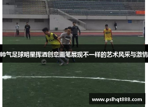 帅气足球明星挥洒创意画笔展现不一样的艺术风采与激情