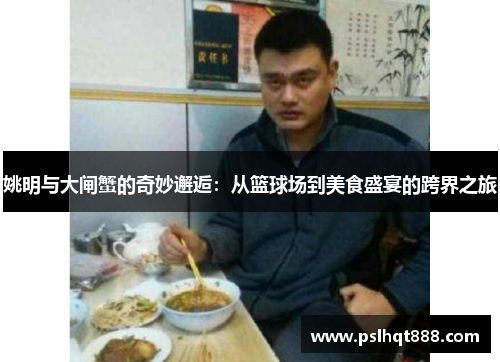 姚明与大闸蟹的奇妙邂逅：从篮球场到美食盛宴的跨界之旅