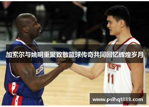 加索尔与姚明重聚致敬篮球传奇共同回忆辉煌岁月