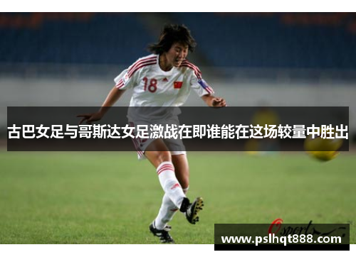 古巴女足与哥斯达女足激战在即谁能在这场较量中胜出