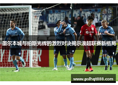 墨尔本城与珀斯光辉的激烈对决揭示澳超联赛新格局